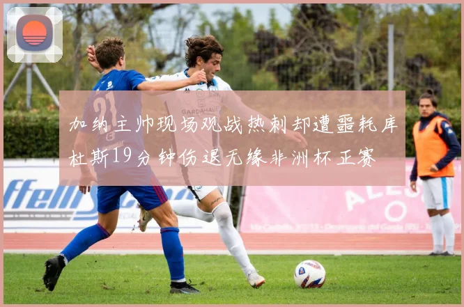 加纳主帅现场观战热刺却遭噩耗库杜斯19分钟伤退无缘非洲杯正赛