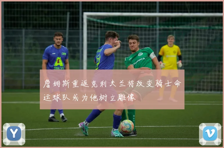詹姆斯重返克利夫兰将改变骑士命运球队或为他树立雕像