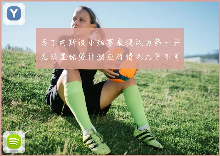 马丁内斯谈小组赛表现认为第一并无明显优势计划应对情况几乎不可能