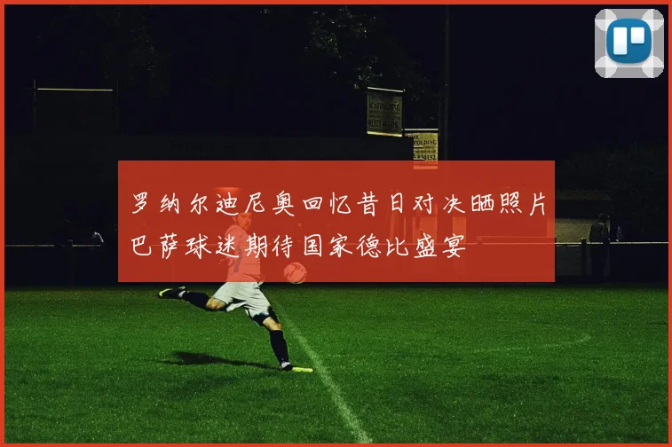 罗纳尔迪尼奥回忆昔日对决晒照片巴萨球迷期待国家德比盛宴