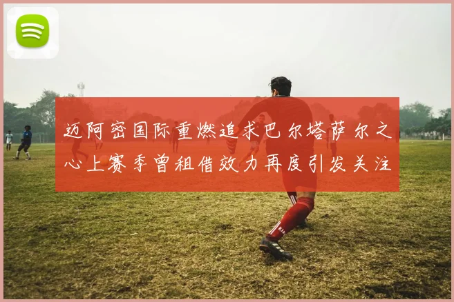 迈阿密国际重燃追求巴尔塔萨尔之心上赛季曾租借效力再度引发关注