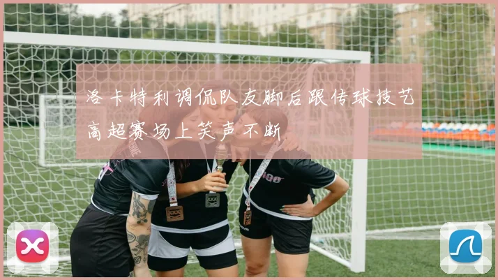 洛卡特利调侃队友脚后跟传球技艺高超赛场上笑声不断