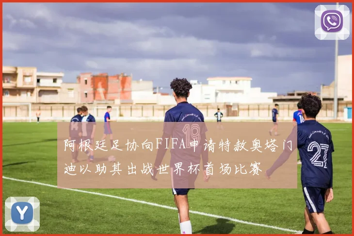 阿根廷足协向FIFA申请特赦奥塔门迪以助其出战世界杯首场比赛