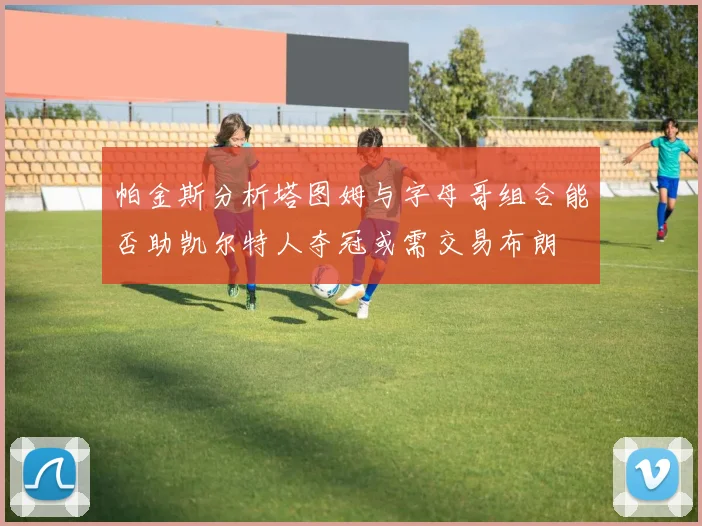 帕金斯分析塔图姆与字母哥组合能否助凯尔特人夺冠或需交易布朗