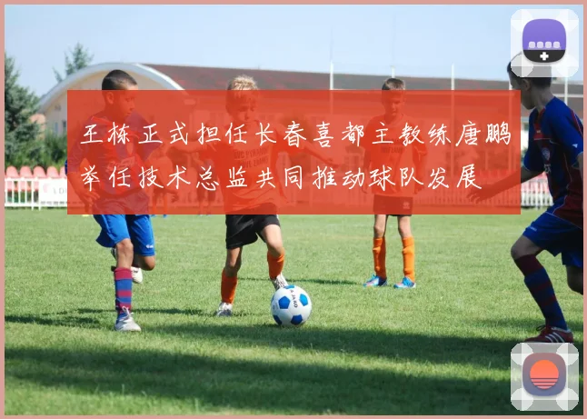王栋正式担任长春喜都主教练唐鹏举任技术总监共同推动球队发展