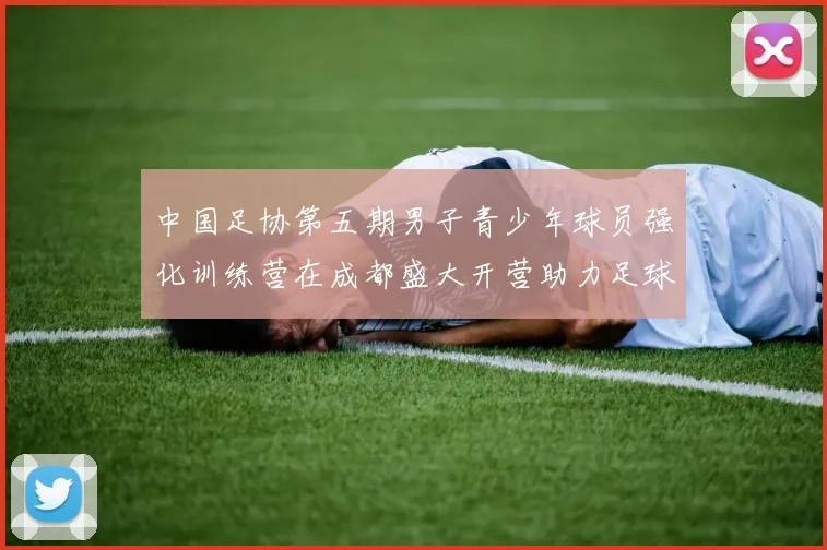 中国足协第五期男子青少年球员强化训练营在成都盛大开营助力足球未来发展