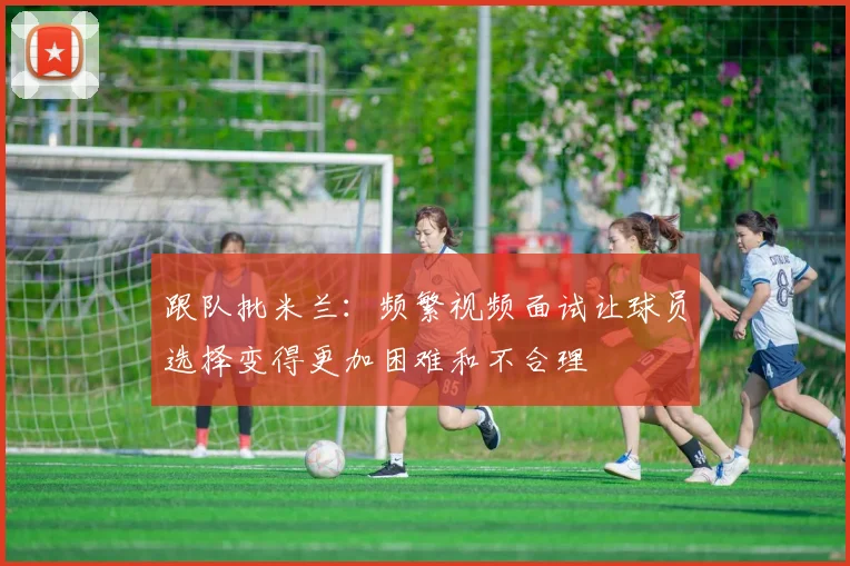跟队批米兰：频繁视频面试让球员选择变得更加困难和不合理