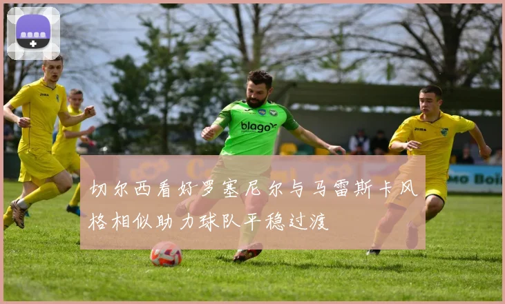 切尔西看好罗塞尼尔与马雷斯卡风格相似助力球队平稳过渡
