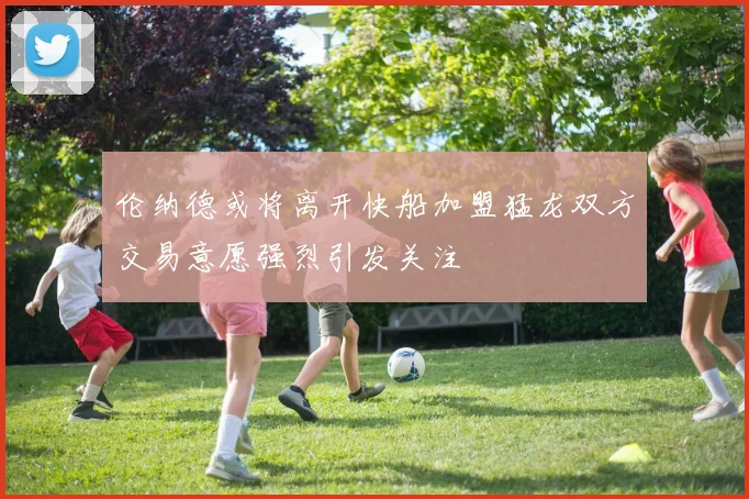 伦纳德或将离开快船加盟猛龙双方交易意愿强烈引发关注