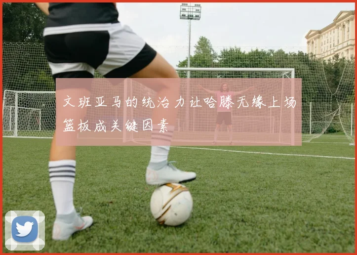 文班亚马的统治力让哈滕无缘上场篮板成关键因素