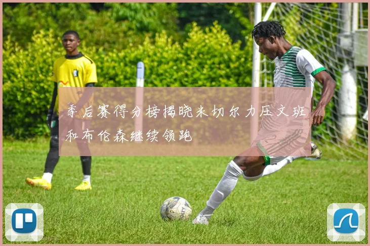季后赛得分榜揭晓米切尔力压文班和布伦森继续领跑