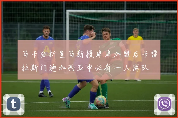 马卡分析皇马新援库库加盟后卡雷拉斯门迪加西亚中必有一人离队
