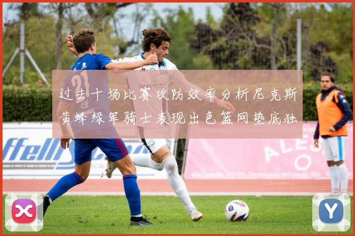过去十场比赛攻防效率分析尼克斯黄蜂绿军骑士表现出色篮网垫底独占鳌头